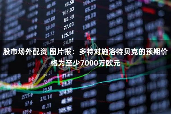 股市场外配资 图片报：多特对施洛特贝克的预期价格为至少7000万欧元