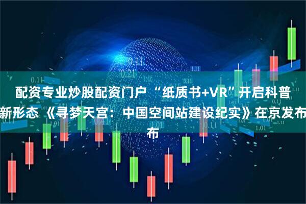 配资专业炒股配资门户 “纸质书+VR”开启科普新形态 《寻梦天宫：中国空间站建设纪实》在京发布