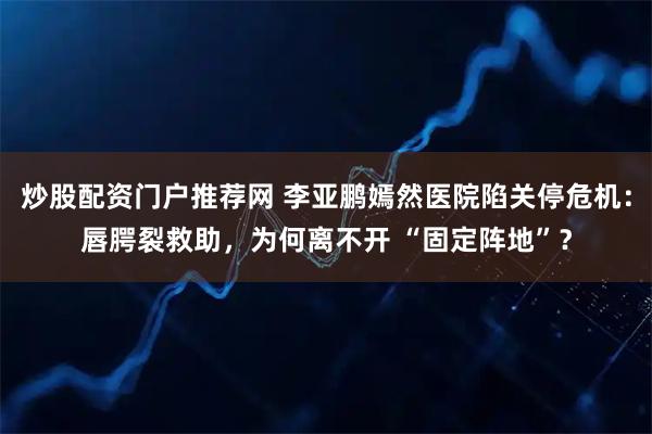 炒股配资门户推荐网 李亚鹏嫣然医院陷关停危机：唇腭裂救助，为何离不开 “固定阵地”？