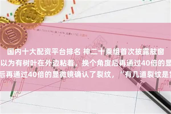 国内十大配资平台排名 神二十乘组首次披露舷窗裂纹发现过程：一开始以为有树叶在外边粘着，换个角度后再通过40倍的显微镜确认了裂纹，“有几道裂纹是贯穿了”