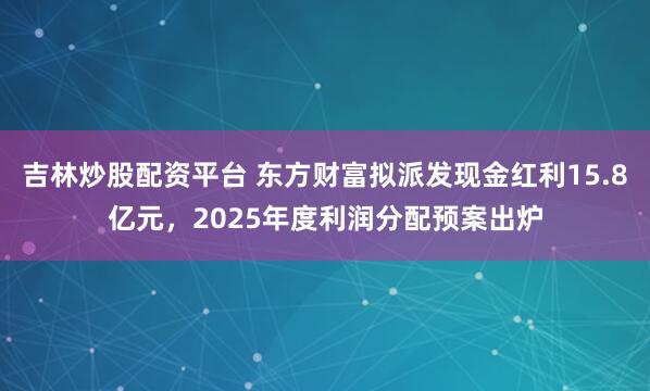 吉林炒股配资平台 东方财富拟派发现金红利15.8亿元，2025年度利润分配预案出炉