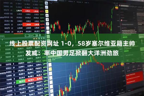 线上股票配资网址 1-0，58岁塞尔维亚籍主帅发威：率中国男足掀翻大洋洲劲旅