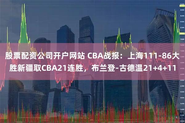 股票配资公司开户网站 CBA战报：上海111-86大胜新疆取CBA21连胜，布兰登-古德温21+4+11