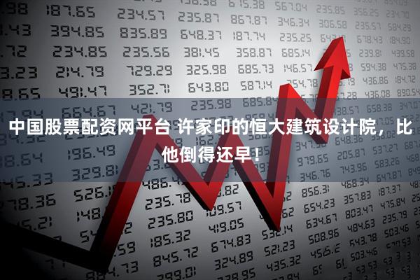 中国股票配资网平台 许家印的恒大建筑设计院，比他倒得还早！